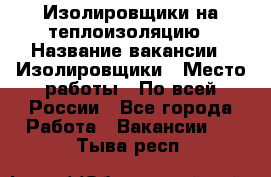 Изолировщики на теплоизоляцию › Название вакансии ­ Изолировщики › Место работы ­ По всей России - Все города Работа » Вакансии   . Тыва респ.